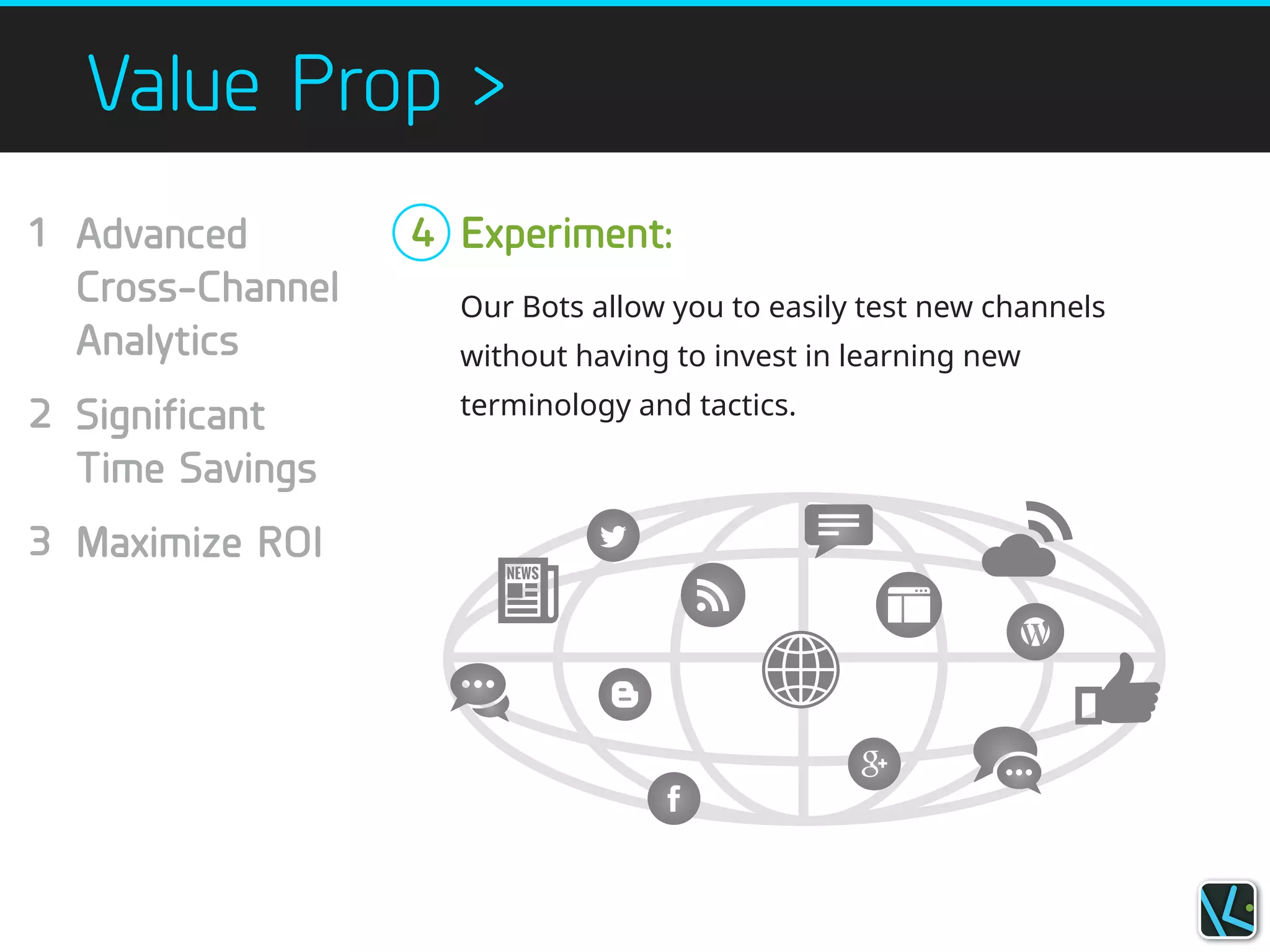 Value Prop >
Our Bots allow you to easily test new channels
without having to invest in learning new
terminology and tactics.
Advanced
Cross-Channel
Analytics
!
Significant
Time Savings
!
Maximize ROI
!
Experiment:1
!
!
!
2
!
!
3
!
4
!
 