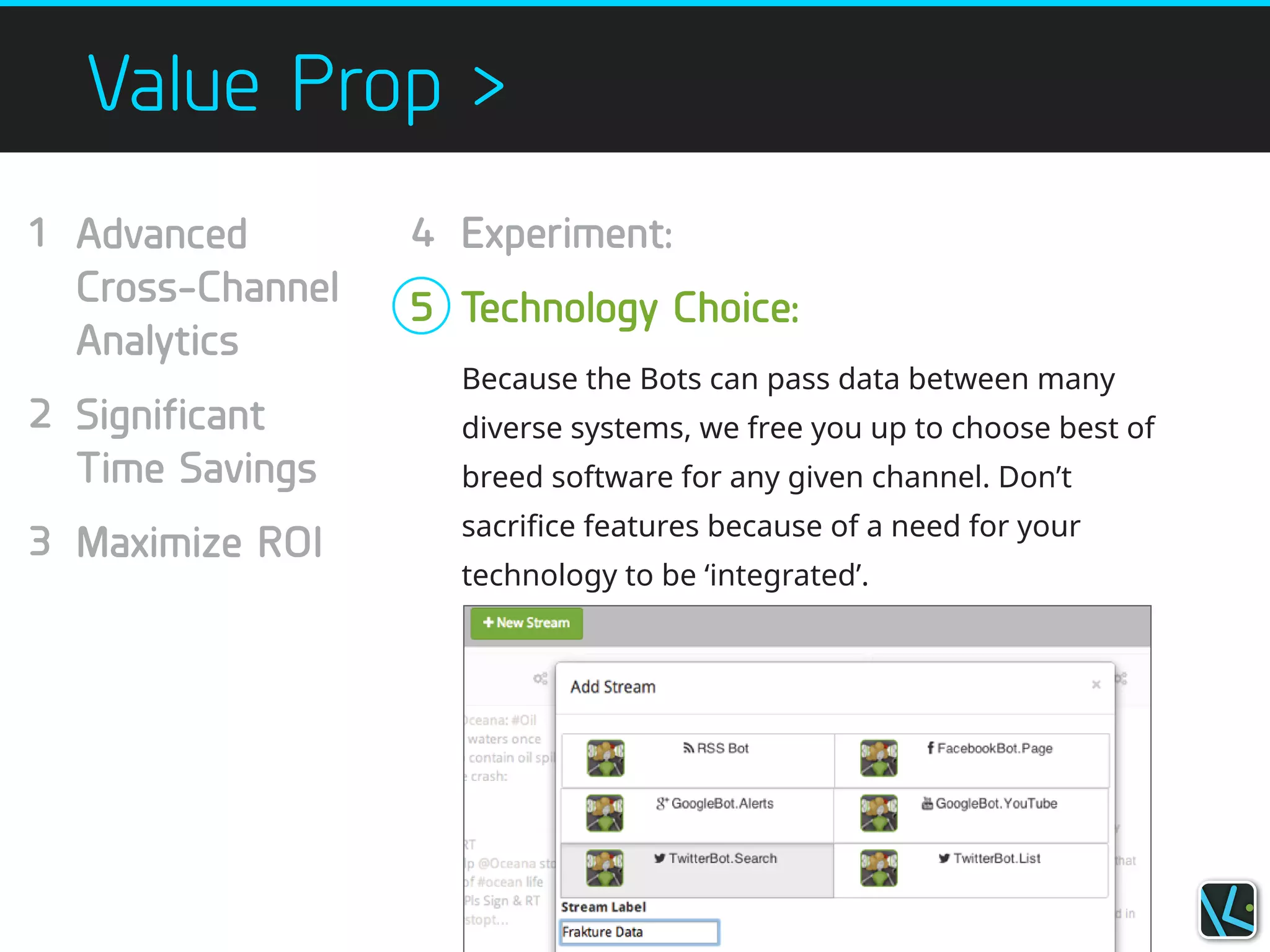 Value Prop >
Because the Bots can pass data between many
diverse systems, we free you up to choose best of
breed software for any given channel. Don’t
sacrifice features because of a need for your
technology to be ‘integrated’.
1
!
!
!
2
!
!
3
!
Experiment:
!
Technology Choice:
Advanced
Cross-Channel
Analytics
!
Significant
Time Savings
!
Maximize ROI
!
4
!
5
 