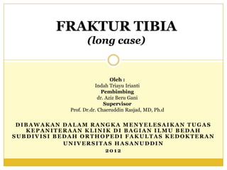 FRAKTUR TIBIA
                    (long case)


                                Oleh :
                        Indah Triayu Irianti
                           Pembimbing
                          dr. Aziz Beru Gani
                             Supervisor
             Prof. Dr.dr. Chaeruddin Rasjad, MD, Ph.d

 DIBAWAKAN DALAM RANGKA MENYELESAIKAN TUGAS
   KEPANITERAAN KLINIK DI BAGIAN ILMU BEDAH
SUBDIVISI BEDAH ORTHOPEDI FAKULTAS KEDOKTERAN
            UNIVERSITAS HASANUDDIN
                     2012
 