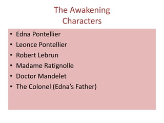 The Awakening
                  Characters
•   Edna Pontellier
•   Leonce Pontellier
•   Robert Lebrun
•   Madame Ratignolle
•   Doctor Mandelet
•   The Colonel (Edna’s Father)
 