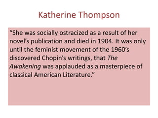 Katherine Thompson
“She was socially ostracized as a result of her
novel’s publication and died in 1904. It was only
until the feminist movement of the 1960’s
discovered Chopin’s writings, that The
Awakening was applauded as a masterpiece of
classical American Literature.”
 