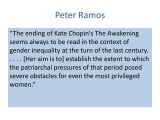 Peter Ramos
“The ending of Kate Chopin's The Awakening
seems always to be read in the context of
gender inequality at the turn of the last century.
. . . . [Her aim is to] establish the extent to which
the patriarchal pressures of that period posed
severe obstacles for even the most privileged
women.”
 