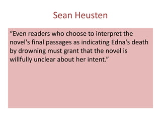 Sean Heusten
“Even readers who choose to interpret the
novel's final passages as indicating Edna's death
by drowning must grant that the novel is
willfully unclear about her intent.”
 