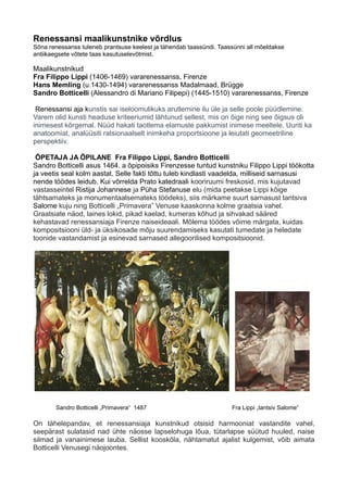 Renessansi maalikunstnike võrdlus
Sõna renessanss tuleneb prantsuse keelest ja tähendab taassündi. Taassünni all mõeldakse
antiikaegsete võtete taas kasutuselevõtmist.
Maalikunstnikud
Fra Filippo Lippi (1406-1469) vararenessanss, Firenze
Hans Memling (u.1430-1494) vararenessanss Madalmaad, Brügge
Sandro Botticelli (Alessandro di Mariano Filipepi) (1445-1510) vararenessanss, Firenze
Renessansi aja kunstis sai iseloomulikuks arutlemine ilu üle ja selle poole püüdlemine.
Varem olid kunsti headuse kriteeriumid lähtunud sellest, mis on õige ning see õigsus oli
inimesest kõrgemal. Nüüd hakati taotlema elamuste pakkumist inimese meeltele. Uuriti ka
anatoomiat, analüüsiti ratsionaalselt inimkeha proportsioone ja leiutati geomeetriline
perspektiiv.
ÕPETAJA JA ÕPILANE Fra Filippo Lippi, Sandro Botticelli
Sandro Botticelli asus 1464. a õpipoisiks Firenzesse tuntud kunstniku Filippo Lippi töökotta
ja veetis seal kolm aastat. Selle fakti tõttu tuleb kindlasti vaadelda, milliseid sarnasusi
nende töödes leidub. Kui võrrelda Prato katedraali kooriruumi freskosid, mis kujutavad
vastasseintel Ristija Johannese ja Püha Stefanuse elu (mida peetakse Lippi kõige
tähtsamateks ja monumentaalsemateks töödeks), siis märkame suurt sarnasust tantsiva
Salome kuju ning Botticelli „Primavera” Venuse kaaskonna kolme graatsia vahel.
Graatsiate näod, laines lokid, pikad kaelad, kumeras kõhud ja sihvakad sääred
kehastavad renessansiaja Firenze naiseideaali. Mõlema töödes võime märgata, kuidas
kompositsiooni üld- ja üksikosade mõju suurendamiseks kasutati tumedate ja heledate
toonide vastandamist ja esinevad sarnased allegoorilised kompositsioonid.
Sandro Botticelli „Primavera“ 1487 Fra Lippi „tantsiv Salome“
On tähelepandav, et renessansiaja kunstnikud otsisid harmooniat vastandite vahel,
seepärast sulatasid nad ühte näosse lapselohuga lõua, tütarlapse süütud huuled, naise
silmad ja vanainimese lauba. Sellist kooskõla, nähtamatut ajalist kulgemist, võib aimata
Botticelli Venusegi näojoontes.
 