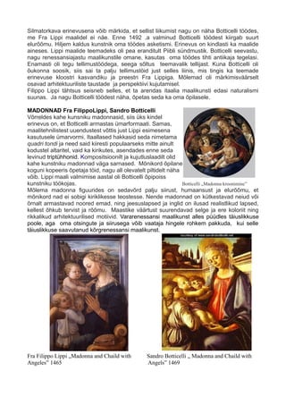 Silmatorkava erinevusena võib märkida, et sellist liikumist nagu on näha Botticelli töödes,
me Fra Lippi maalidel ei näe. Enne 1492 .a valminud Botticelli töödest kiirgab suurt
elurõõmu. Hiljem kaldus kunstnik oma töödes asketismi. Erinevus on kindlasti ka maalide
aineses. Lippi maalide teemadeks oli pea eranditult Piibli sündmustik. Botticelli seevastu,
nagu renessansiajastu maalikunstile omane, kasutas oma töödes tihti antiikaja tegelasi.
Enamasti oli tegu tellimustöödega, seega sõltus teemavalik tellijast. Kuna Botticelli oli
õukonna soosik, siis sai ta palju tellimustöid just selles liinis, mis tingis ka teemade
erinevuse kloostri kasvandiku ja preestri Fra Lippiga. Mõlemad oli märkimisväärselt
osavad arhitektuuriliste taustade ja perspektiivi kujutamisel.
Filippo Lippi tähtsus seisneb selles, et ta arendas itaalia maalikunsti edasi naturalismi
suunas. Ja nagu Botticelli töödest näha, õpetas seda ka oma õpilasele.
MADONNAD Fra FilippoLippi, Sandro Botticelli
Võrreldes kahe kunsniku madonnasid, siis üks kindel
erinevus on, et Botticelli armastas ümarformaati. Samas,
maalitehnilistest uuendustest võttis just Lippi esimesena
kasutusele ümarvormi. Itaallased hakkasid seda nimetama
quadri tondi ja need said kiiresti populaarseks mitte ainult
kodustel altaritel, vaid ka kirikutes, asendades enne seda
levinud triptühhonid. Kompositsioonilt ja kujutluslaadilt olid
kahe kunstniku madonnad väga sarnased. Mõnikord õpilane
koguni kopeeris õpetaja töid, nagu all olevatelt piltidelt näha
võib. Lippi maali valmimise aastal oli Botticelli õpipoiss
kunstniku töökojas. Botticelli „Madonna kroonimine”
Mõlema madonna figuurides on sedavõrd palju siirust, humaansust ja elurõõmu, et
mõnikord nad ei sobigi kiriklikesse teostesse. Nende madonnad on kütkestavad neiud või
õrnalt armastavad noored emad, ning jeesuslapsed ja inglid on ilusad realistlikud lapsed,
kellest õhkub tervist ja rõõmu. Maastike väärtust suurendavad selge ja ere koloriit ning
rikkalikud arhitektuurilised motiivid. Vararenessansi maalikunst alles püüdles täiuslikkuse
poole, aga oma otsingute ja siirusega võib vaataja hingele rohkem pakkuda, kui selle
täiuslikkuse saavutanud kõrgrenessansi maalikunst.
Fra Filippo Lippi „Madonna and Chaild with Sandro Botticelli „ Madonna and Chaild with
Angeles” 1465 Angels” 1469
 