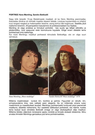 PORTREE Hans Memling, Sandro Botticelli
Nagu kõik teisedki 15.saj Madalmaade maalijad, oli ka Hans Memling peenmaalija.
Kasutades õlivärve oli võimalik maalida ülipeeni detaile. Looduse kujutamiseks ei üritatud
luua rangeid reegleid ja matemaatilisi skeeme, areng toimus läbi kogemuse. Seetõttu jõuti
realismini kiiremini, õhuperspektiivi kasutamine oli professionaalsem kui Itaalias.
Memling oli väga andekas ja hinnatud portretist, kes suutis iga tellijat sõbraliku ja
järelemõtliku, kuid seejuures siiski loomutruuna kujutada. Kõige enam üllatabki tema
portreemaal oma realismiga.
Kui nüüd Memlingu maalitud portreesid kõrvutada Botticelliga, siis on väga suuri
sarnasusi.
Hans Memling „Mees medaliga” Sandro Botticelli”Mees medaliga” 1474
Mõlema maalimislaad tundub õrn, lüüriline ja pehme. Figuuridel on rahulik, õrn,
armastusväärne ilme, neis valitseb peen elegants. Ka on mõlemale omane sulav
maalimisviis ja maastikulised taustad. Memlingu portreemaalid tunduvad pisut peenemalt
maalituna, detailide rohkemana. Kui vaadelda ülaltoodud portreesid, siis näeme, kuidas
tema loodud taust võrreldes Botticelli omaga on väga üksikasjalikult välja maalitud.
Mõlema töödes väljendub renessansi ajastu vürstide ja linnade elulaadi ülistamine. Minu
arvates ilmnebki Memlingu geniaalsus just tema portreemaalides.
 