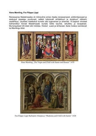 Hans Memling, Fra Filippo Lippi
Renessanss Madalmaades oli mõnevõrra erinev Itaalia renessanssist, antiikmõjutused ja
eeskujud peaaegu puuduvad, sellest tulenevalt arhitektuuri ja skulptuuri väiksem
osatähtsus. Usulised meeleolud kunstis olid tugevamad ja siiramad. 15.sajandi viimasel
kolmandikul hinnati Madalmaade kunstis kõike kaunist, rahulikku ja tavapärast.
Murrangulised 20-ndad olid möödas. Hoiduti uuest ja ärritavast. Seda hoiakut esindavad
ka Memlingu tööd.
Hans Memling „The Virgin and Child with Saints and Donors” 1478
Fra Filippo Lippi Barbadori Altarpiece:“Madonna and Child with Saints“ 1438
 