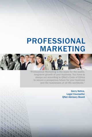 “Professional Marketing is the basis for the stable,
long-term growth of your business. You have to
always act according to QNet’s Code of Ethics
to secure a prosperous future for your business
and the businesses of all IRs worldwide.”
Gerry Nehra,
Legal Counsellor
QNet Advisory Board
PROFESSIONAL
MARKETING
 