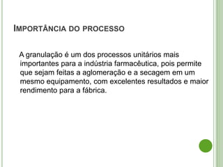 IMPORTÂNCIA DO PROCESSO
A granulação é um dos processos unitários mais
importantes para a indústria farmacêutica, pois permite
que sejam feitas a aglomeração e a secagem em um
mesmo equipamento, com excelentes resultados e maior
rendimento para a fábrica.
 