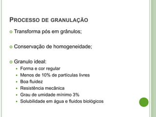 PROCESSO DE GRANULAÇÃO
 Transforma pós em grânulos;
 Conservação de homogeneidade;
 Granulo ideal:
 Forma e cor regular
 Menos de 10% de partículas livres
 Boa fluidez
 Resistência mecânica
 Grau de umidade mínimo 3%
 Solubilidade em água e fluidos biológicos
 