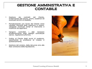 GESTIONE AMMINISTRATIVA E
                      CONTABILE

   Gestione     dei    contratti  del    Cliente,
    evidenziando dati tecnici, premi, scadenze ed
    eventuali termini di disdetta;

   Periodicamente con l’aiuto del Cliente viene
    valutata l’idoneità delle coperture in essere,
    valutando eventuali tempi di intervento e
    modifiche da apportare.

   Vengono     controllati  i   dati necessari
    all’adempimento degli obblighi contrattuali
    (ad.es. regolazione premio);

   Inoltro al Cliente degli avvisi di scadenza,
    specificando la procedura di incasso e
    quietanzamento;

   Gestione del sinistro, dalla denuncia sino alla
    fase conclusiva della liquidazione.




                                    Framand Consulting di Francesco Mandelli   8
 