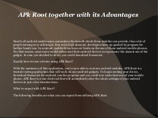APk Root together with its Advantages
Nearly all android mobile users encounters the benefit which these mobiles can provide, thus a lot of
people turning in to utilizing it. Due to its high demand, developers have up-graded its program for
further handy use. In contrast, mobile firms have set limits on the use of these android mobile phones.
For that reason, most users would rather root their android devices to experience the utmost use of the
gadget. In case you decided to do so; you could download framaroot.
Exactly how to root a device using APK Root?
With the assistance of this application, you're now able to root any android mobiles. APK Root is a
trusted rooting application that will work on any android gadgets. To begin rooting your device,
download framaroot for android, run the program and you could now make best use of your mobile
phone. APK Root is a one click tool that will immediately alter the whole settings of your android
devices in just a few minutes time.
What to expect with APK Root?
The following benefits are what you can expect from utilizing APK Root.
 