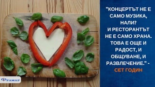 "КОНЦЕРТЪТ НЕ Е
САМО МУЗИКА,
НАЛИ?
И РЕСТОРАНТЪТ
НЕ Е САМО ХРАНА.
ТОВА Е ОЩЕ И
РАДОСТ, И
ОБЩУВАНЕ, И
РАЗВЛЕЧЕНИЕ." - 
СЕТ ГОДИН
 