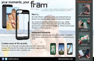 /myFramCase info@myFram.com
your moments, your
Trace Lines
Cut Photo
Assemble Case
Remove Template
How frām works
The only iPhone® case that can be personalized with any
photo in seconds using the unique integrated template.
You choose the photo and you create the case. Unlike
competing products, frām does not require file uploads,
special services and delays for shipping. Photos can be easily
changed as often as you like.
frām is...
frām’s crystal clear back pops out and becomes a template,
helping you easily mark and cut photos for a perfect fit every
time!
Integrated template.
Start with an existing photo and create your new custom case
in about 90 seconds. Be creative and use other images as well;
magazines, business cards, calendars, etc.
Custom cases in 90 seconds.
frām [freym] - 1. A phone case uniquely designed to quickly
and easily display interchangeable photos
 