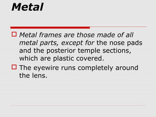 Metal
 Metal frames are those made of all
metal parts, except for the nose pads
and the posterior temple sections,
which are plastic covered.
 The eyewire runs completely around
the lens.
 