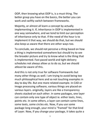 OOP, then knowing what OOP is, is a must thing. The
better grasp you have on the basics, the better you can
work and swiftly switch between frameworks.
Majority, or almost all learn a concept by actually
implementing it. If, inheritance in OOP is implemented in
one way somewhere, and we tend to limit our perception
of inheritance only to that. If the need of the hour is to
implement it that way, we should do that, but we should
also keep us aware that there are other ways too.
To conclude, we should not perceive a thing based on how
a thing is implemented somewhere but should try to see
the broader picture and try to know what is the thing that
is implemented. Fast paced world and tight delivery
schedules not always allow us to do so, but we should
atleast be aware of this.
And this is not only true for software frameworks but
many other things as well. I am trying to avoid being too
much philosophical here and so not touching examples in
day to day life. But one more related example. In CAD or
Image processing software, various things are placed on
various layers. originally, layers are like a transparency
sheets stacked on each other. In some packages, one layer
can contain only one type of object ie. either texts, lines,
points etc. In some others, a layer can contain some lines,
some texts, some circles etc. Now, if you use some
package long enough, your mind is "framed" for that kind
of Layer. Now, if you change your package, it takes quite a
3
 