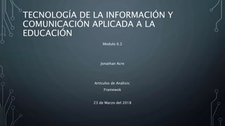 TECNOLOGÍA DE LA INFORMACIÓN Y
COMUNICACIÓN APLICADA A LA
EDUCACIÓN
Modulo 6.2
Jonathan Acre
Artículos de Análisis:
Framewok
23 de Marzo del 2018
 
