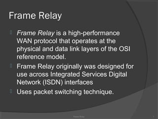 Frame Relay
 Frame Relay is a high-performance
WAN protocol that operates at the
physical and data link layers of the OSI
reference model.
 Frame Relay originally was designed for
use across Integrated Services Digital
Network (ISDN) interfaces
 Uses packet switching technique.
Frame Relay 1
 