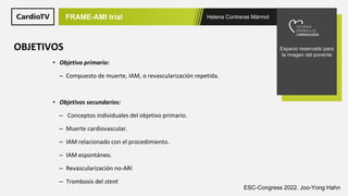 Helena Contreras Mármol
FRAME-AMI trial
Espacio reservado para
la imagen del ponente
OBJETIVOS
• Objetivo primario:
– Compuesto de muerte, IAM, o revascularización repetida.
• Objetivos secundarios:
– Conceptos individuales del objetivo primario.
– Muerte cardiovascular.
– IAM relacionado con el procedimiento.
– IAM espontáneo.
– Revascularización no-ARI
– Trombosis del stent
ESC-Congress 2022. Joo-Yong Hahn
 