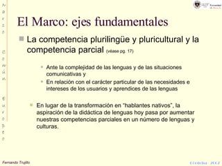 El Marco: ejes fundamentales La competencia plurilingüe y pluricultural y la competencia parcial  (véase pg. 17) Ante la complejidad de las lenguas y de las situaciones comunicativas y En relación con el carácter particular de las necesidades e intereses de los usuarios y aprendices de las lenguas En lugar de la transformación en “hablantes nativos”, la aspiración de la didáctica de lenguas hoy pasa por aumentar nuestras competencias parciales en un número de lenguas y culturas. 