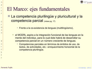 El Marco: ejes fundamentales La competencia plurilingüe y pluricultural y la competencia parcial  (véase pg. 17) Frente a la co-existencia de lenguas (multilingüismo), el MCERL aspira a la integración funcional de las lenguas en la mente del individuo, para lo cual éste habrá de desarrollar su competencia parcial en un número creciente de lenguas. Competencias parciales en términos de ámbitos de uso, de textos, de actividades, etc.: enriquecimiento horizontal de la competencia plurilingüe. 