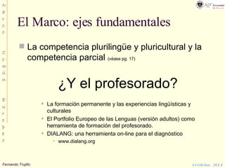 El Marco: ejes fundamentales La competencia plurilingüe y pluricultural y la competencia parcial  (véase pg. 17) ¿Y el profesorado? La formación permanente y las experiencias lingüísticas y culturales El Portfolio Europeo de las Lenguas (versión adultos) como herramienta de formación del profesorado. DIALANG: una herramienta on-line para el diagnóstico www.dialang.org 