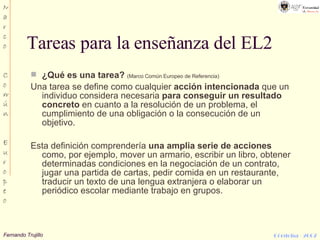 Tareas para la enseñanza del EL2 ¿Qué es una tarea?   (Marco Común Europeo de Referencia) Una tarea se define como cualquier  acción intencionada  que un individuo considera necesaria  para conseguir un resultado concreto  en cuanto a la resolución de un problema, el cumplimiento de una obligación o la consecución de un objetivo. Esta definición comprendería  una amplia serie de acciones  como, por ejemplo, mover un armario, escribir un libro, obtener determinadas condiciones en la negociación de un contrato, jugar una partida de cartas, pedir comida en un restaurante, traducir un texto de una lengua extranjera o elaborar un periódico escolar mediante trabajo en grupos. 