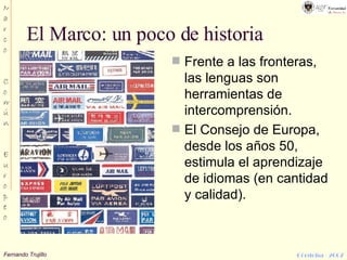 El Marco: un poco de historia Frente a las fronteras, las lenguas son herramientas de intercomprensión. El Consejo de Europa, desde los años 50, estimula el aprendizaje de idiomas (en cantidad y calidad). 