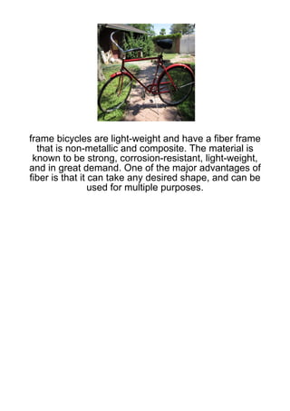 frame bicycles are light-weight and have a fiber frame
  that is non-metallic and composite. The material is
 known to be strong, corrosion-resistant, light-weight,
and in great demand. One of the major advantages of
fiber is that it can take any desired shape, and can be
                 used for multiple purposes.
 