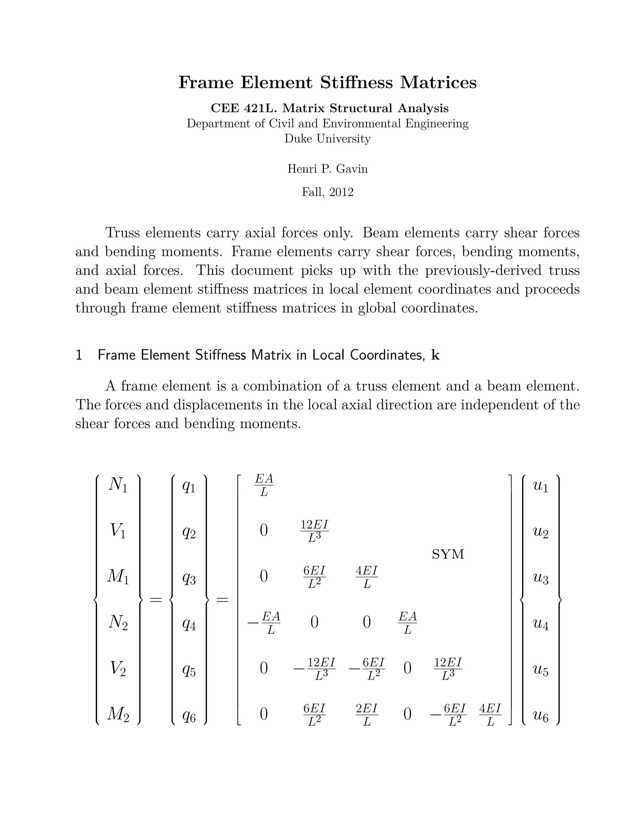 Frame Element Stiﬀness Matrices
CEE 421L. Matrix Structural Analysis
Department of Civil and Environmental Engineering
Duke University
Henri P. Gavin
Fall, 2012
Truss elements carry axial forces only. Beam elements carry shear forces
and bending moments. Frame elements carry shear forces, bending moments,
and axial forces. This document picks up with the previously-derived truss
and beam element stiﬀness matrices in local element coordinates and proceeds
through frame element stiﬀness matrices in global coordinates.
1 Frame Element Stiﬀness Matrix in Local Coordinates, k
A frame element is a combination of a truss element and a beam element.
The forces and displacements in the local axial direction are independent of the
shear forces and bending moments.



N1
V1
M1
N2
V2
M2



=



q1
q2
q3
q4
q5
q6



=




































EA
L
0 12EI
L3
sym
0 6EI
L2
4EI
L
−EA
L 0 0 EA
L
0 −12EI
L3 −6EI
L2 0 12EI
L3
0 6EI
L2
2EI
L 0 −6EI
L2
4EI
L







































u1
u2
u3
u4
u5
u6



 