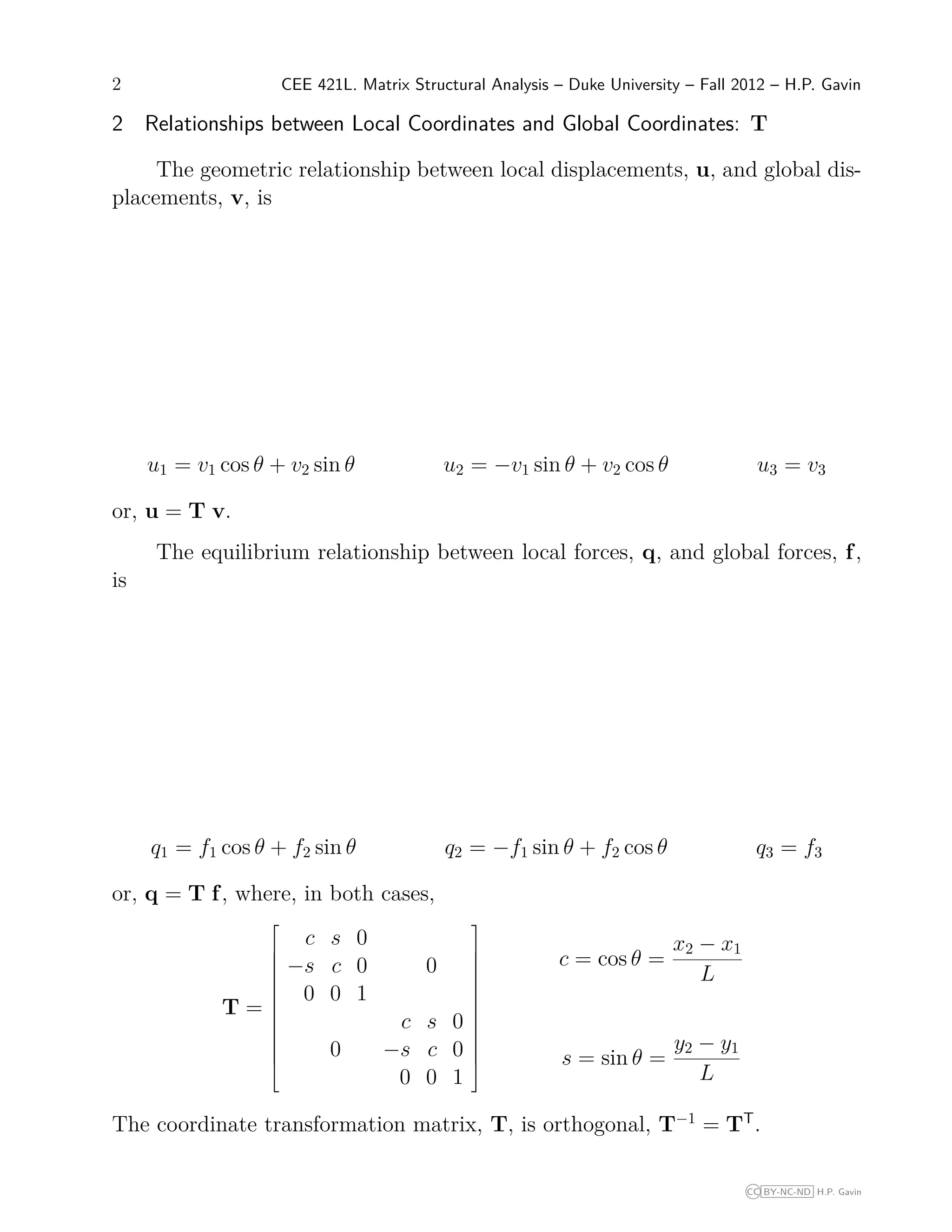 2 CEE 421L. Matrix Structural Analysis – Duke University – Fall 2012 – H.P. Gavin
2 Relationships between Local Coordinates and Global Coordinates: T
The geometric relationship between local displacements, u, and global dis-
placements, v, is
u1 = v1 cos θ + v2 sin θ u2 = −v1 sin θ + v2 cos θ u3 = v3
or, u = T v.
The equilibrium relationship between local forces, q, and global forces, f,
is
q1 = f1 cos θ + f2 sin θ q2 = −f1 sin θ + f2 cos θ q3 = f3
or, q = T f, where, in both cases,
T =














c s 0
−s c 0 0
0 0 1
c s 0
0 −s c 0
0 0 1














c = cos θ =
x2 − x1
L
s = sin θ =
y2 − y1
L
The coordinate transformation matrix, T, is orthogonal, T−1
= TT
.
CC BY-NC-ND H.P. Gavin
 