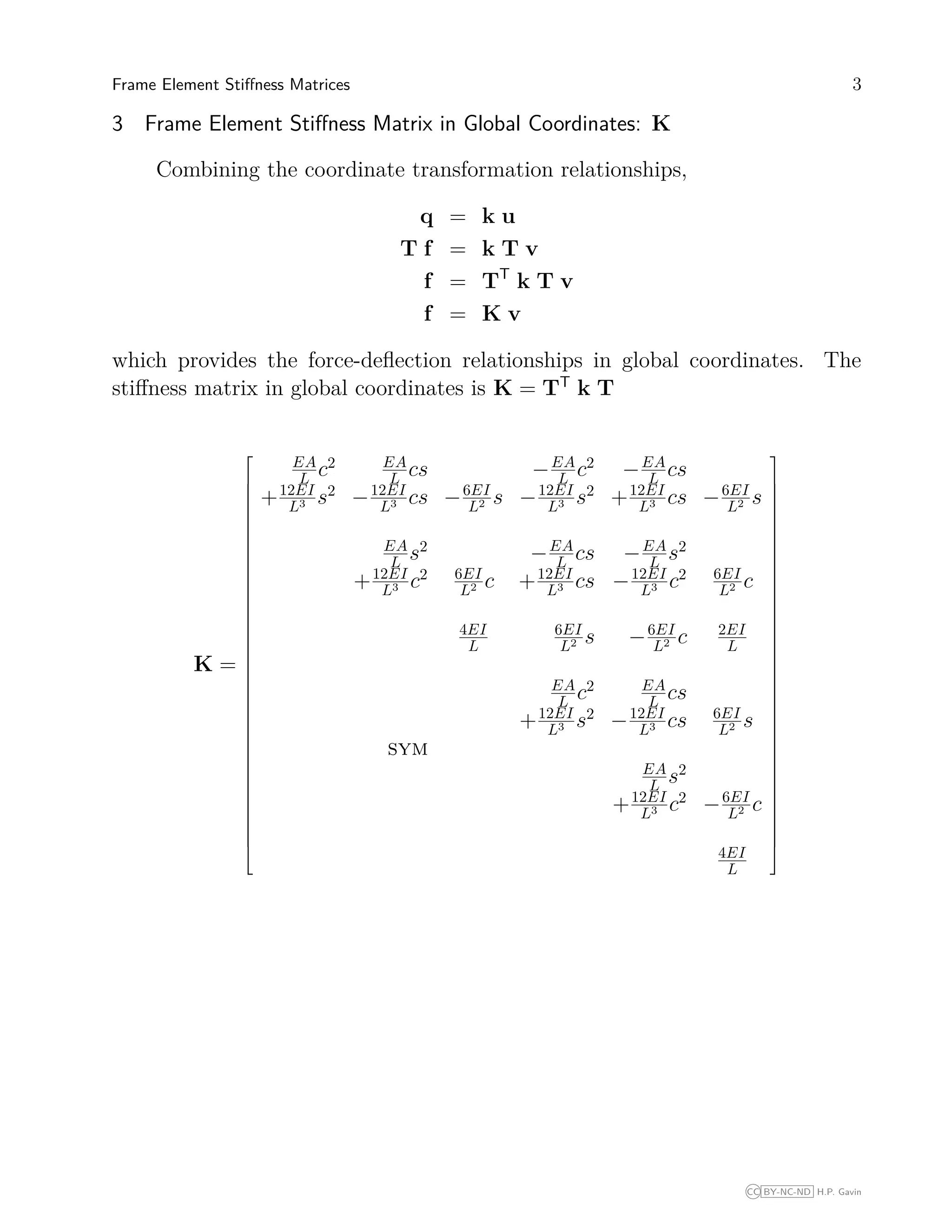 Frame Element Stiﬀness Matrices 3
3 Frame Element Stiﬀness Matrix in Global Coordinates: K
Combining the coordinate transformation relationships,
q = k u
T f = k T v
f = TT
k T v
f = K v
which provides the force-deﬂection relationships in global coordinates. The
stiﬀness matrix in global coordinates is K = TT
k T
K =









































EA
L c2 EA
L cs −EA
L c2
−EA
L cs
+12EI
L3 s2
−12EI
L3 cs −6EI
L2 s −12EI
L3 s2
+12EI
L3 cs −6EI
L2 s
EA
L s2
−EA
L cs −EA
L s2
+12EI
L3 c2 6EI
L2 c +12EI
L3 cs −12EI
L3 c2 6EI
L2 c
4EI
L
6EI
L2 s −6EI
L2 c 2EI
L
EA
L c2 EA
L cs
+12EI
L3 s2
−12EI
L3 cs 6EI
L2 s
sym
EA
L s2
+12EI
L3 c2
−6EI
L2 c
4EI
L









































CC BY-NC-ND H.P. Gavin
 