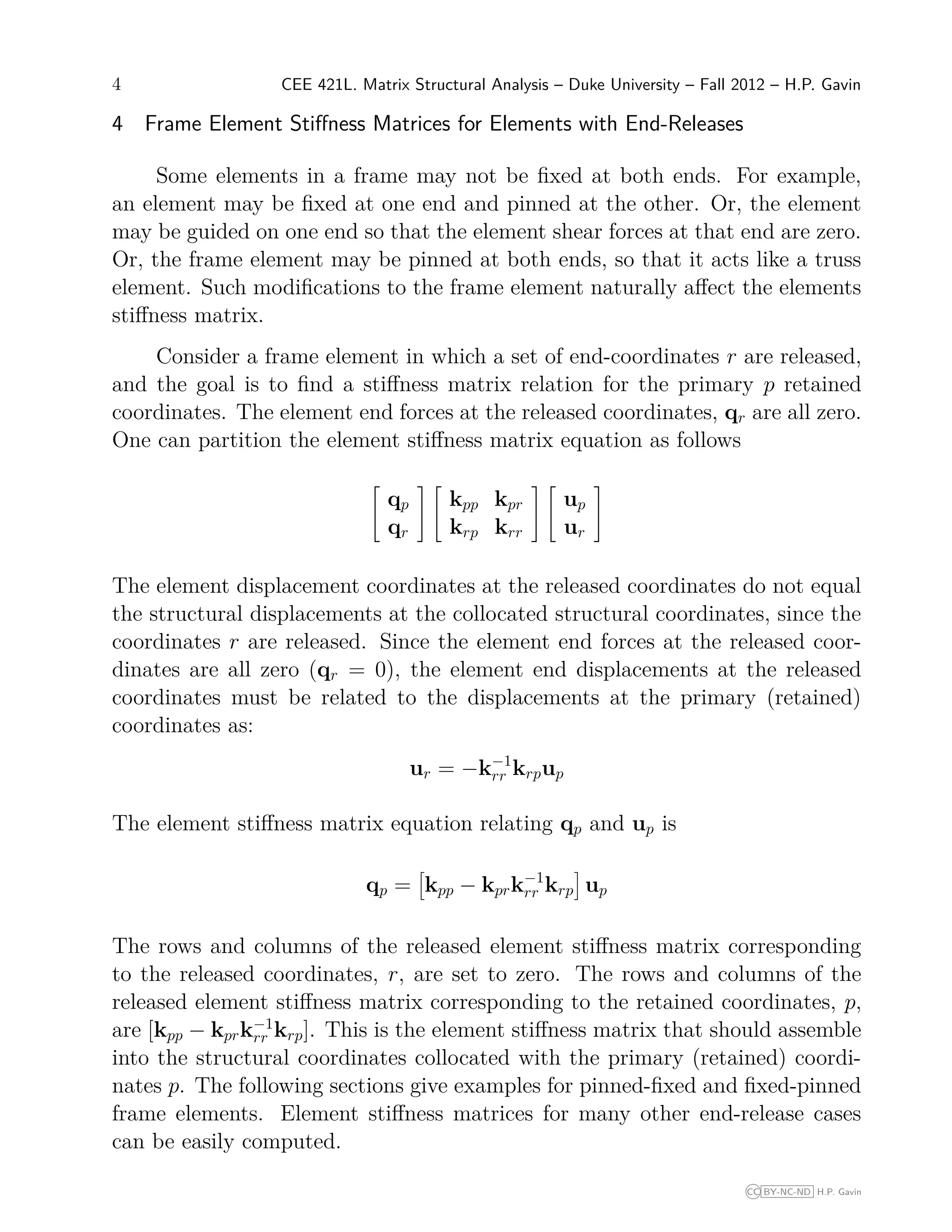 4 CEE 421L. Matrix Structural Analysis – Duke University – Fall 2012 – H.P. Gavin
4 Frame Element Stiﬀness Matrices for Elements with End-Releases
Some elements in a frame may not be ﬁxed at both ends. For example,
an element may be ﬁxed at one end and pinned at the other. Or, the element
may be guided on one end so that the element shear forces at that end are zero.
Or, the frame element may be pinned at both ends, so that it acts like a truss
element. Such modiﬁcations to the frame element naturally aﬀect the elements
stiﬀness matrix.
Consider a frame element in which a set of end-coordinates r are released,
and the goal is to ﬁnd a stiﬀness matrix relation for the primary p retained
coordinates. The element end forces at the released coordinates, qr are all zero.
One can partition the element stiﬀness matrix equation as follows


qp
qr




kpp kpr
krp krr




up
ur


The element displacement coordinates at the released coordinates do not equal
the structural displacements at the collocated structural coordinates, since the
coordinates r are released. Since the element end forces at the released coor-
dinates are all zero (qr = 0), the element end displacements at the released
coordinates must be related to the displacements at the primary (retained)
coordinates as:
ur = −k−1
rr krpup
The element stiﬀness matrix equation relating qp and up is
qp = kpp − kprk−1
rr krp up
The rows and columns of the released element stiﬀness matrix corresponding
to the released coordinates, r, are set to zero. The rows and columns of the
released element stiﬀness matrix corresponding to the retained coordinates, p,
are [kpp − kprk−1
rr krp]. This is the element stiﬀness matrix that should assemble
into the structural coordinates collocated with the primary (retained) coordi-
nates p. The following sections give examples for pinned-ﬁxed and ﬁxed-pinned
frame elements. Element stiﬀness matrices for many other end-release cases
can be easily computed.
CC BY-NC-ND H.P. Gavin
 