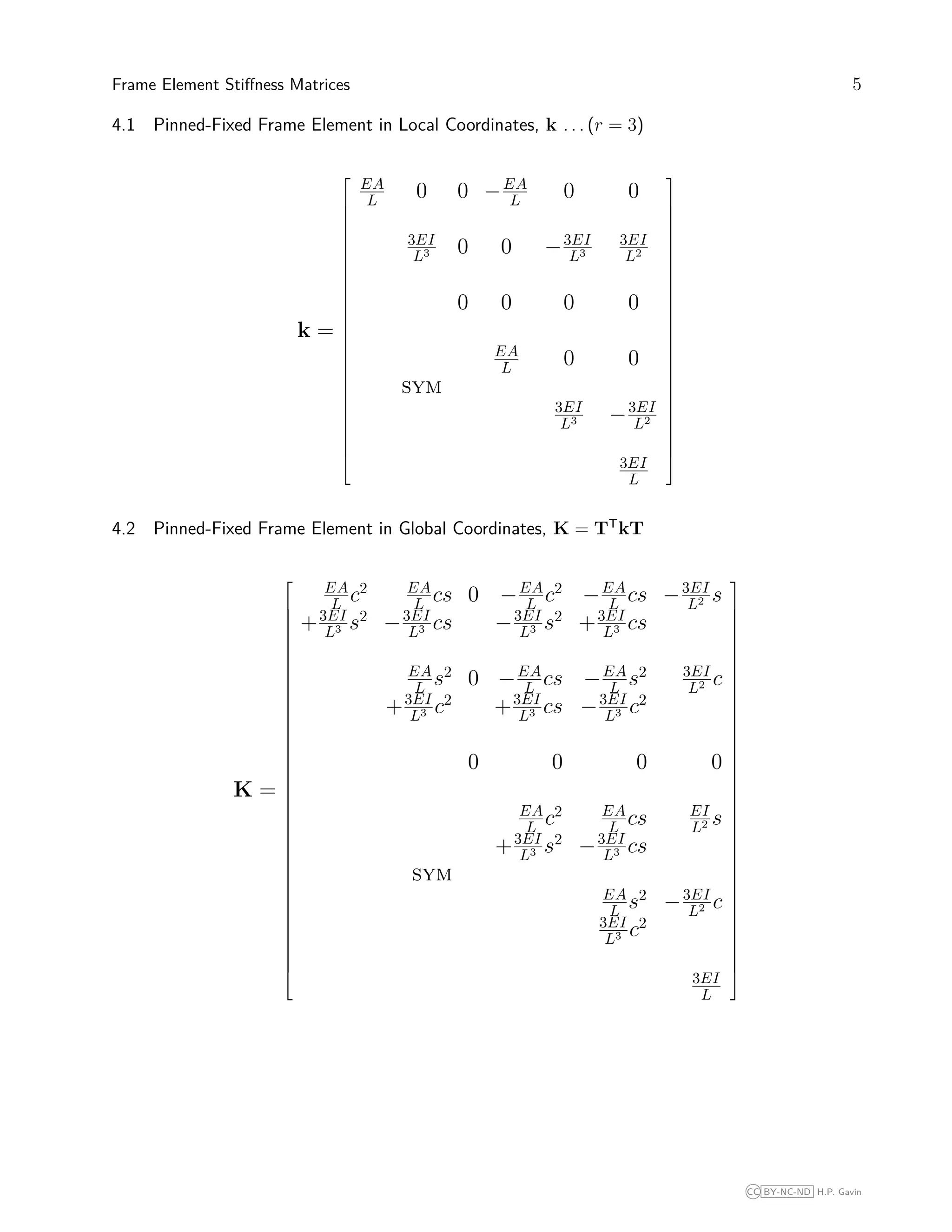Frame Element Stiﬀness Matrices 5
4.1 Pinned-Fixed Frame Element in Local Coordinates, k . . . (r = 3)
k =





























EA
L 0 0 −EA
L 0 0
3EI
L3 0 0 −3EI
L3
3EI
L2
0 0 0 0
EA
L 0 0
sym
3EI
L3 −3EI
L2
3EI
L





























4.2 Pinned-Fixed Frame Element in Global Coordinates, K = TT
kT
K =









































EA
L c2 EA
L cs 0 −EA
L c2
−EA
L cs −3EI
L2 s
+3EI
L3 s2
−3EI
L3 cs −3EI
L3 s2
+3EI
L3 cs
EA
L s2
0 −EA
L cs −EA
L s2 3EI
L2 c
+3EI
L3 c2
+3EI
L3 cs −3EI
L3 c2
0 0 0 0
EA
L c2 EA
L cs EI
L2 s
+3EI
L3 s2
−3EI
L3 cs
sym
EA
L s2
−3EI
L2 c
3EI
L3 c2
3EI
L









































CC BY-NC-ND H.P. Gavin
 
