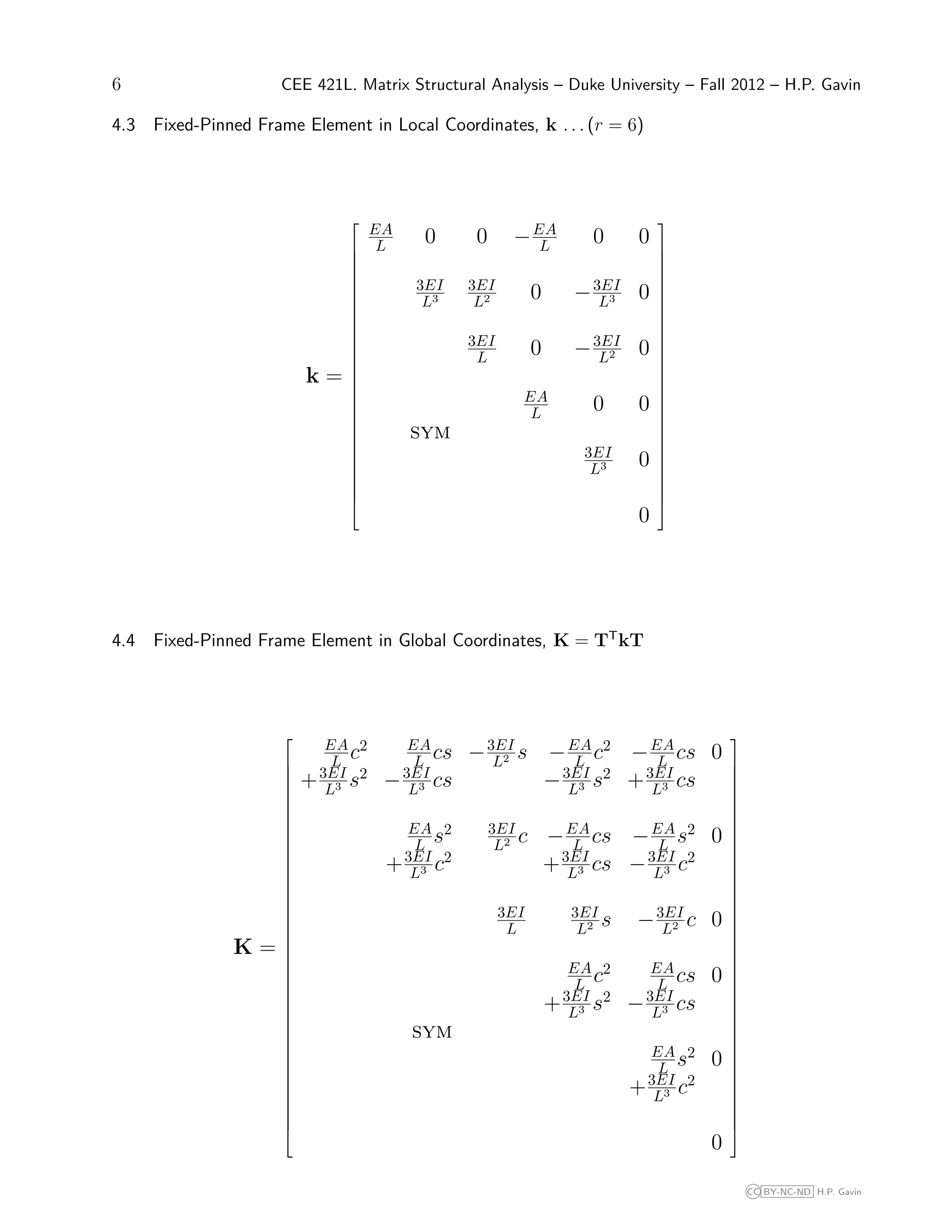6 CEE 421L. Matrix Structural Analysis – Duke University – Fall 2012 – H.P. Gavin
4.3 Fixed-Pinned Frame Element in Local Coordinates, k . . . (r = 6)
k =





























EA
L 0 0 −EA
L 0 0
3EI
L3
3EI
L2 0 −3EI
L3 0
3EI
L 0 −3EI
L2 0
EA
L 0 0
sym
3EI
L3 0
0





























4.4 Fixed-Pinned Frame Element in Global Coordinates, K = TT
kT
K =









































EA
L c2 EA
L cs −3EI
L2 s −EA
L c2
−EA
L cs 0
+3EI
L3 s2
−3EI
L3 cs −3EI
L3 s2
+3EI
L3 cs
EA
L s2 3EI
L2 c −EA
L cs −EA
L s2
0
+3EI
L3 c2
+3EI
L3 cs −3EI
L3 c2
3EI
L
3EI
L2 s −3EI
L2 c 0
EA
L c2 EA
L cs 0
+3EI
L3 s2
−3EI
L3 cs
sym
EA
L s2
0
+3EI
L3 c2
0









































CC BY-NC-ND H.P. Gavin
 