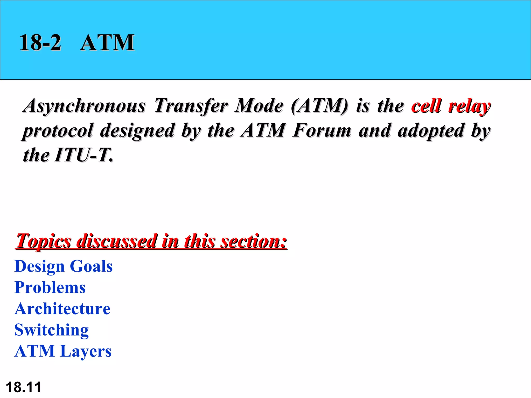 18-2  ATM Asynchronous Transfer Mode (ATM) is the  cell relay  protocol designed by the ATM Forum and adopted by the ITU-T.  Design Goals Problems Architecture Switching ATM Layers Topics discussed in this section: 