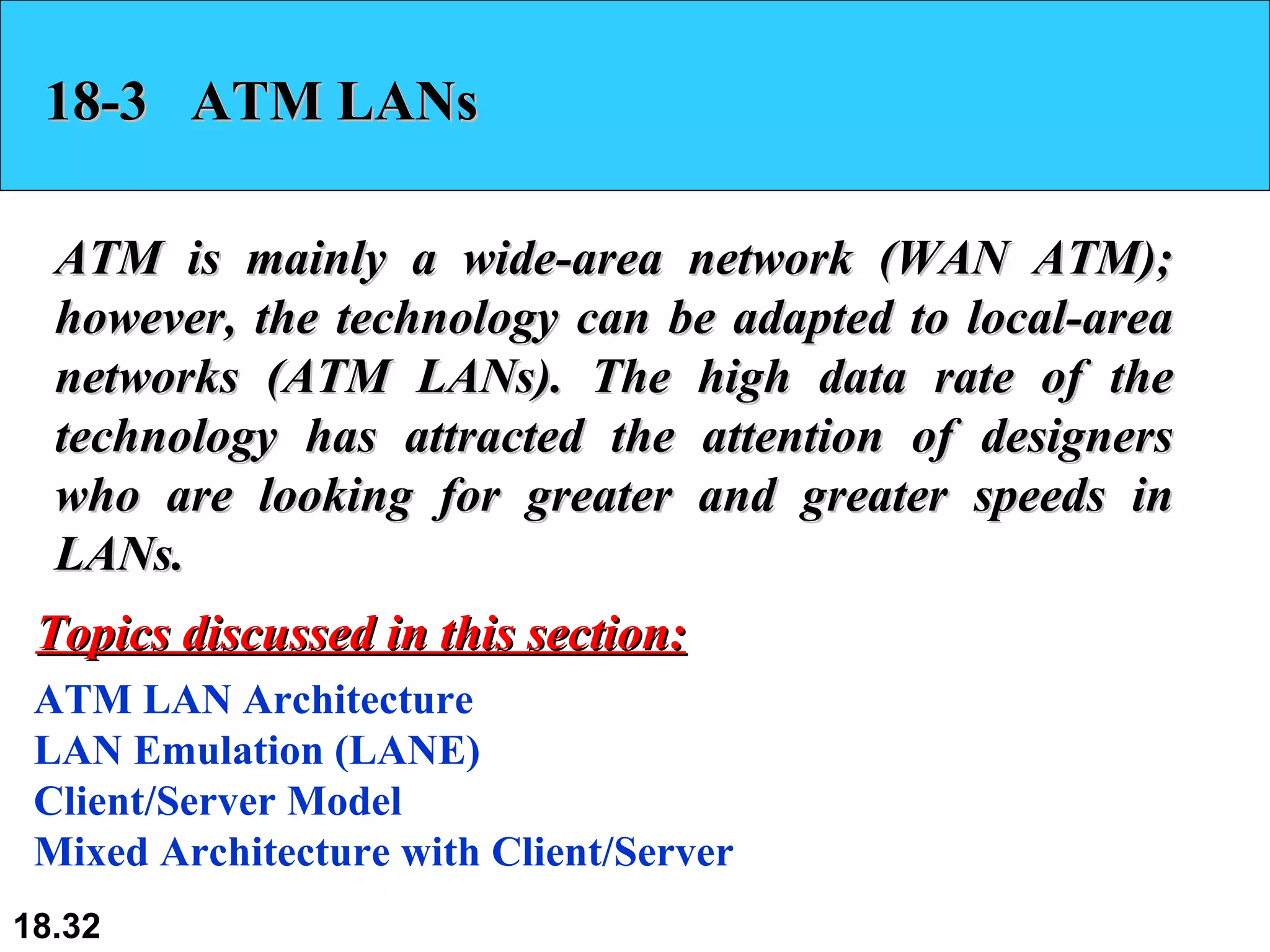 18-3  ATM LANs ATM is mainly a wide-area network (WAN ATM); however, the technology can be adapted to local-area networks (ATM LANs). The high data rate of the technology has attracted the attention of designers who are looking for greater and greater speeds in LANs.  ATM LAN Architecture LAN Emulation (LANE) Client/Server Model Mixed Architecture with Client/Server Topics discussed in this section: 