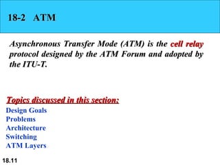 18-2  ATM Asynchronous Transfer Mode (ATM) is the  cell relay  protocol designed by the ATM Forum and adopted by the ITU-T.  Design Goals Problems Architecture Switching ATM Layers Topics discussed in this section: 