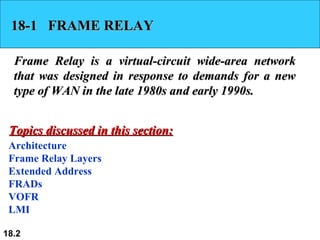 18-1  FRAME RELAY Frame Relay is a virtual-circuit wide-area network that was designed in response to demands for a new type of WAN in the late 1980s and early 1990s. Architecture Frame Relay Layers Extended Address FRADs VOFR LMI Topics discussed in this section: 