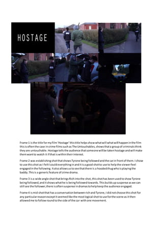 Frame 1 isthe title formyfilm‘Hostage’thistitle helpsshow whatwill whatwill happeninthe film
thisisoftenthe case incrime filmssuchas The Untouchables,showsthata groupof criminalsthink
theyare untouchable. Hostage tellsthe audience thatsomeonewill be takenhostage andwill make
themwantto watch it if that iswithintheirinterest.
Frame 2 was establishingshot thatshowsTyrone beingfollowedandthe carin frontof them.I chose
to use thisshot as I feltIcouldeverythinginanditisa good shotto use to helpthe viewerfeel
engagedinthe following. Italsoallowsustosee thatthere is a hoodedthugwhoisplayingthe
baddy.Thisis a genericfeature of crime drama.
Frame 3 isa wide angle shot thatbringsRichintothe shot,thisshothas beenusedtoshow Tyrone
beingfollowed,anditshowswhathe is beingfollowedtowards. Thisbuildsupsuspense aswe can
still see the follower;there isoftensuspense indramastohelpkeepthe audience engaged.
Frame 4 ismid shotthat has a conversationbetweenrichandTyrone,I didnotchoose thisshot for
any particularreasonexceptitseemedlike the mostlogical shot touse forthe scene as itthen
allowedme tofollowroundtothe side of the car withone movement.
 