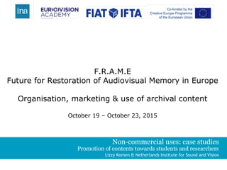Non-commercial uses: case studies
Promotion of contents towards students and researchers
Lizzy Komen & Netherlands Institute for Sound and Vision
F.R.A.M.E
Future for Restoration of Audiovisual Memory in Europe
Organisation, marketing & use of archival content
October 19 – October 23, 2015
 