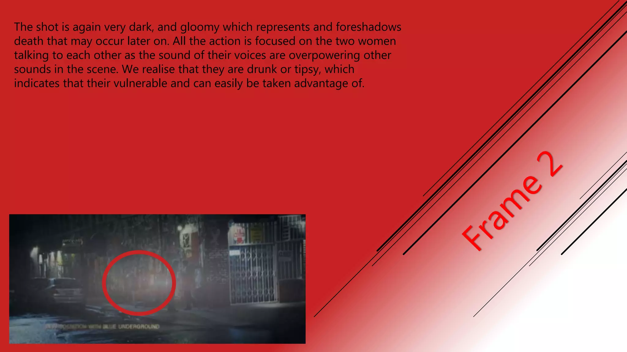 The shot is again very dark, and gloomy which represents and foreshadows
death that may occur later on. All the action is focused on the two women
talking to each other as the sound of their voices are overpowering other
sounds in the scene. We realise that they are drunk or tipsy, which
indicates that their vulnerable and can easily be taken advantage of.
 