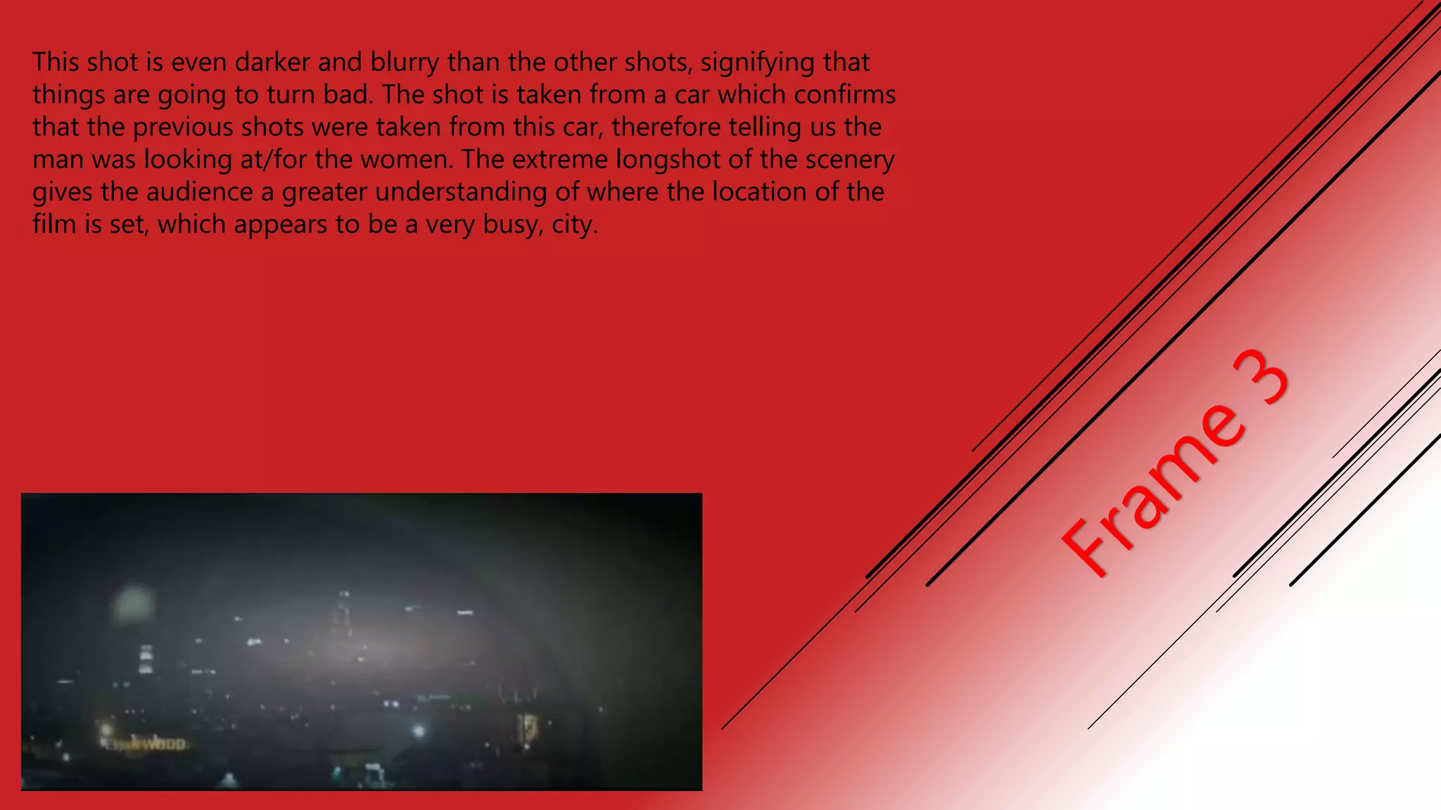This shot is even darker and blurry than the other shots, signifying that
things are going to turn bad. The shot is taken from a car which confirms
that the previous shots were taken from this car, therefore telling us the
man was looking at/for the women. The extreme longshot of the scenery
gives the audience a greater understanding of where the location of the
film is set, which appears to be a very busy, city.
 