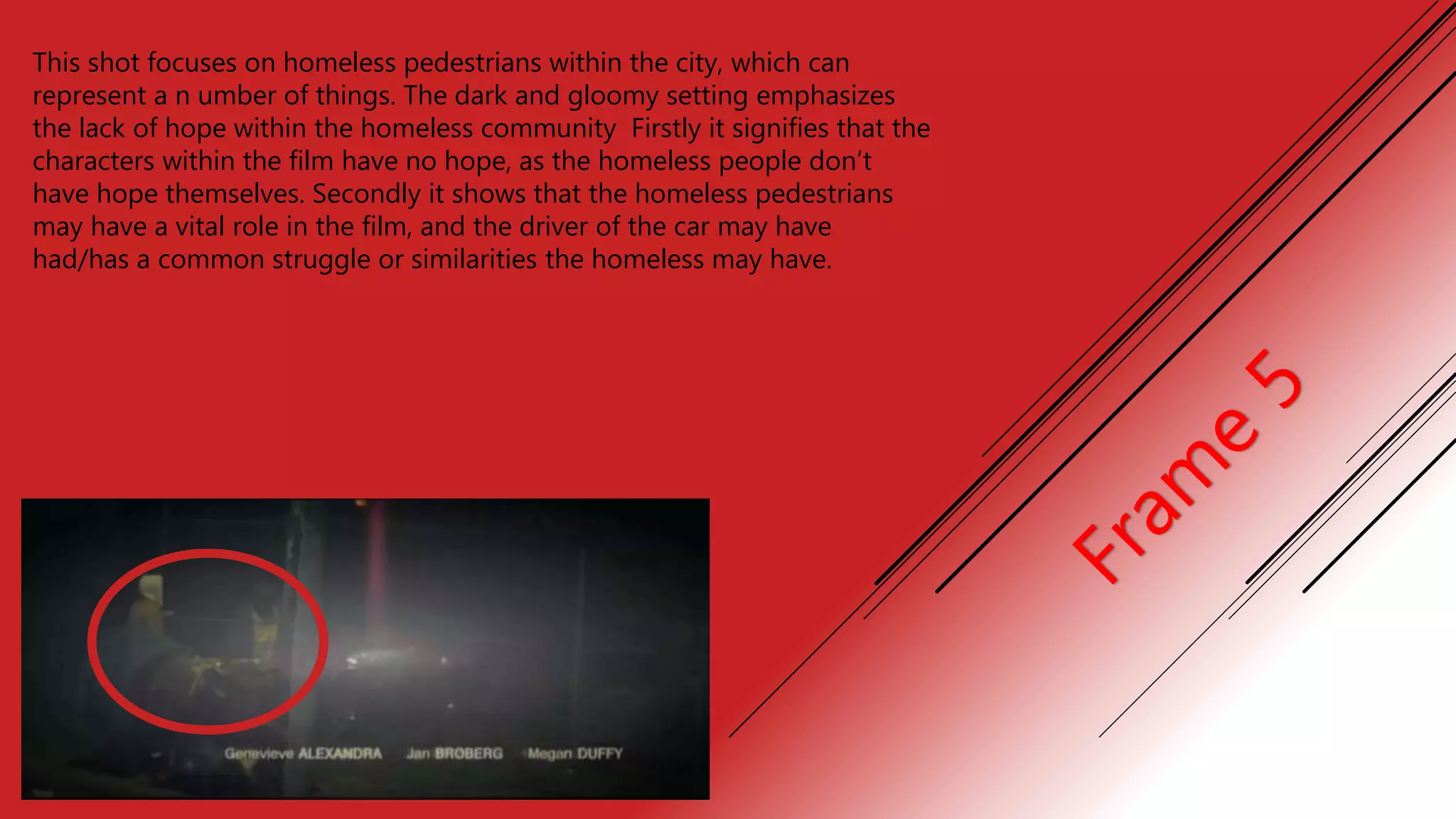 This shot focuses on homeless pedestrians within the city, which can
represent a n umber of things. The dark and gloomy setting emphasizes
the lack of hope within the homeless community Firstly it signifies that the
characters within the film have no hope, as the homeless people don’t
have hope themselves. Secondly it shows that the homeless pedestrians
may have a vital role in the film, and the driver of the car may have
had/has a common struggle or similarities the homeless may have.
 