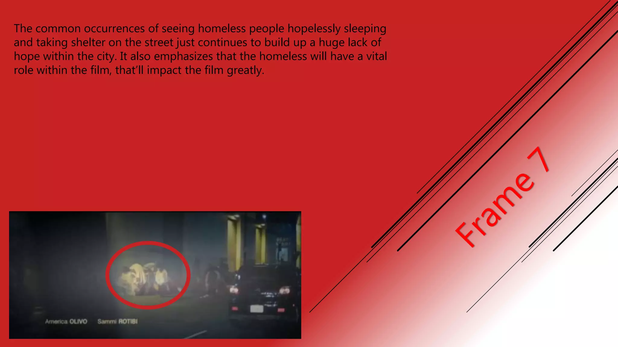 The common occurrences of seeing homeless people hopelessly sleeping
and taking shelter on the street just continues to build up a huge lack of
hope within the city. It also emphasizes that the homeless will have a vital
role within the film, that’ll impact the film greatly.
 