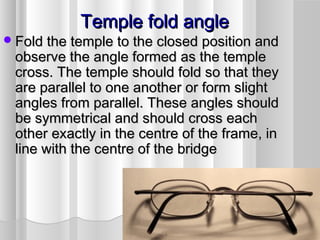 Temple fold angleTemple fold angle
Fold the temple to the closed position andFold the temple to the closed position and
observe the angle formed as the templeobserve the angle formed as the temple
cross. The temple should fold so that theycross. The temple should fold so that they
are parallel to one another or form slightare parallel to one another or form slight
angles from parallel. These angles shouldangles from parallel. These angles should
be symmetrical and should cross eachbe symmetrical and should cross each
other exactly in the centre of the frame, inother exactly in the centre of the frame, in
line with the centre of the bridgeline with the centre of the bridge
 
