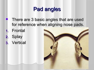 Pad anglesPad angles
 There are 3 basic angles that are usedThere are 3 basic angles that are used
for reference when aligning nose pads.for reference when aligning nose pads.
1.1. FrontalFrontal
2.2. SplaySplay
3.3. VerticalVertical
 