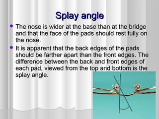 Splay angleSplay angle
 The nose is wider at the base than at the bridgeThe nose is wider at the base than at the bridge
and that the face of the pads should rest fully onand that the face of the pads should rest fully on
the nose.the nose.
 It is apparent that the back edges of the padsIt is apparent that the back edges of the pads
should be farther apart than the front edges. Theshould be farther apart than the front edges. The
difference between the back and front edges ofdifference between the back and front edges of
each pad, viewed from the top and bottom is theeach pad, viewed from the top and bottom is the
splay angle.splay angle.
 