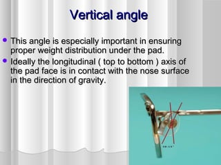 Vertical angleVertical angle
 This angle is especially important in ensuringThis angle is especially important in ensuring
proper weight distribution under the pad.proper weight distribution under the pad.
 Ideally the longitudinal ( top to bottom ) axis ofIdeally the longitudinal ( top to bottom ) axis of
the pad face is in contact with the nose surfacethe pad face is in contact with the nose surface
in the direction of gravity.in the direction of gravity.
 