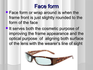 Face formFace form
Face form or wrap around is when theFace form or wrap around is when the
frame front is just slightly rounded to theframe front is just slightly rounded to the
form of the faceform of the face
It serves both the cosmetic purpose ofIt serves both the cosmetic purpose of
improving the frame appearance and theimproving the frame appearance and the
optical purpose of aligning both surfaceoptical purpose of aligning both surface
of the lens with the wearer’s line of sightof the lens with the wearer’s line of sight
 